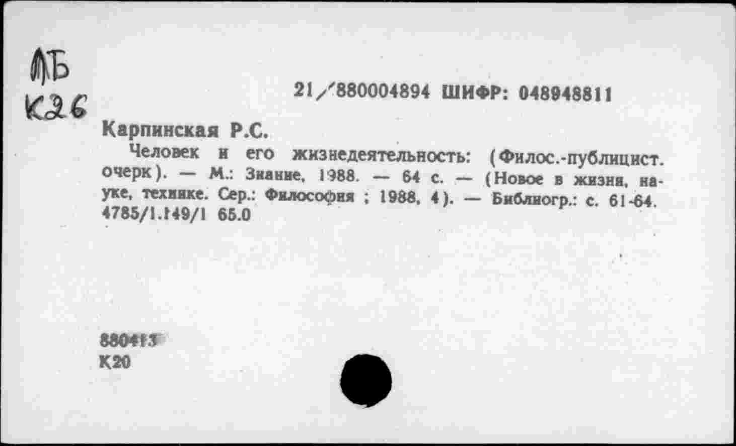 ﻿
21/'880004894 ШИФР: 048948811
Карпинская Р.С.
Человек и его жизнедеятельность: (Филос.-публицист. очерк). - м.: Знание, 1988. - 64 с. — (Новое в жизни, науке, технике. Сер,: Философия ; 1988, 4). — Библиогр.: с. 61-64 4785/1.149/1 65.0
880413
К20